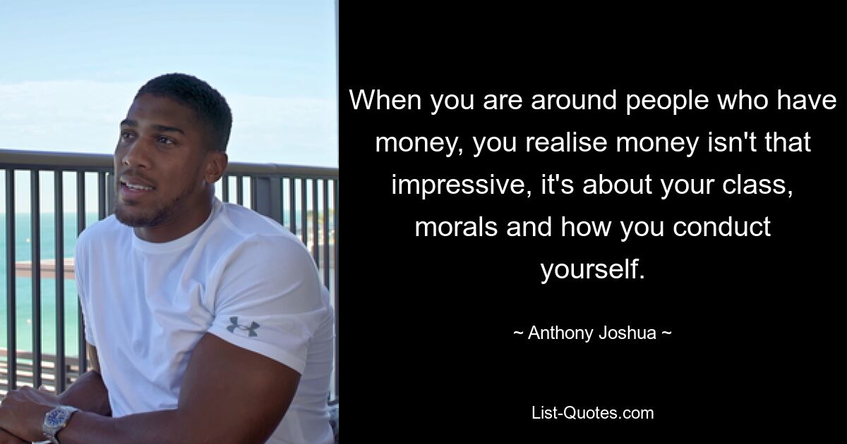 When you are around people who have money, you realise money isn't that impressive, it's about your class, morals and how you conduct yourself. — © Anthony Joshua