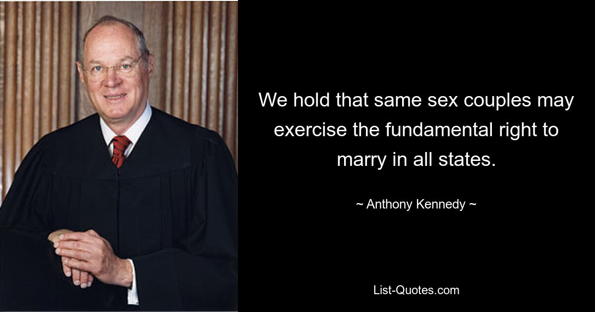 We hold that same sex couples may exercise the fundamental right to marry in all states. — © Anthony Kennedy