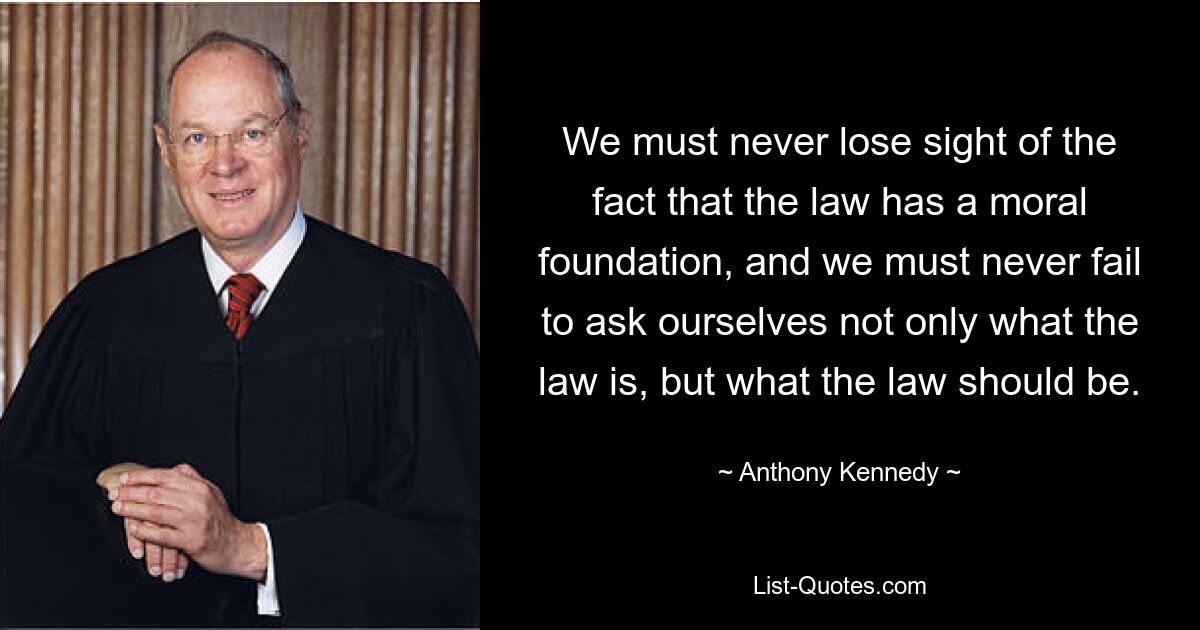 We must never lose sight of the fact that the law has a moral foundation, and we must never fail to ask ourselves not only what the law is, but what the law should be. — © Anthony Kennedy