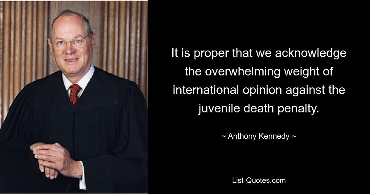 It is proper that we acknowledge the overwhelming weight of international opinion against the juvenile death penalty. — © Anthony Kennedy