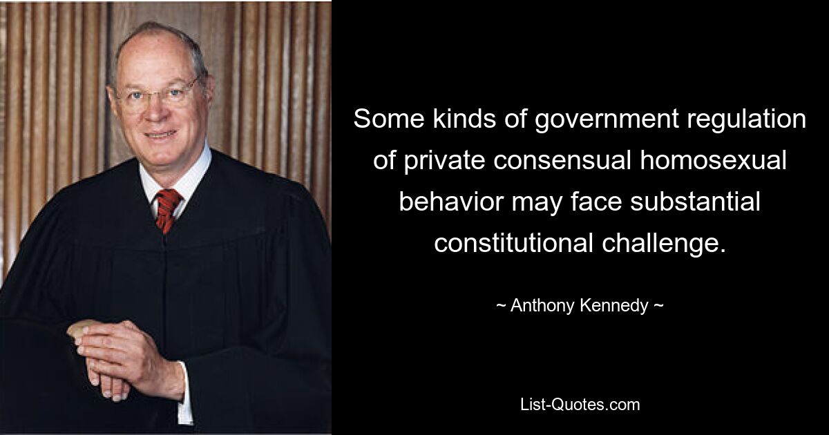 Some kinds of government regulation of private consensual homosexual behavior may face substantial constitutional challenge. — © Anthony Kennedy