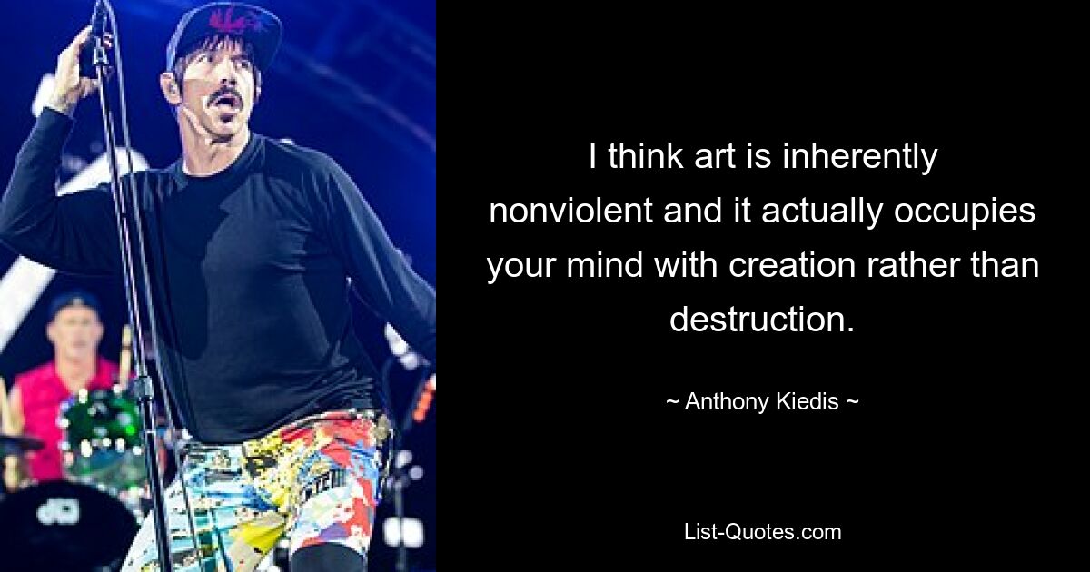 I think art is inherently nonviolent and it actually occupies your mind with creation rather than destruction. — © Anthony Kiedis