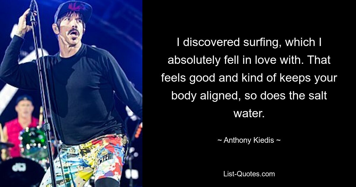 I discovered surfing, which I absolutely fell in love with. That feels good and kind of keeps your body aligned, so does the salt water. — © Anthony Kiedis