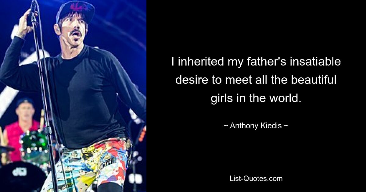 I inherited my father's insatiable desire to meet all the beautiful girls in the world. — © Anthony Kiedis