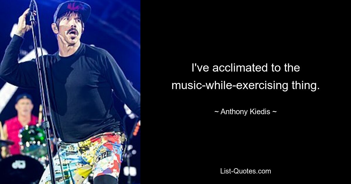 I've acclimated to the music-while-exercising thing. — © Anthony Kiedis