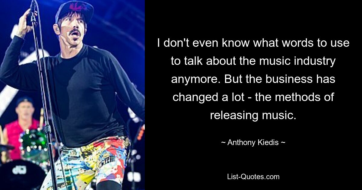 I don't even know what words to use to talk about the music industry anymore. But the business has changed a lot - the methods of releasing music. — © Anthony Kiedis