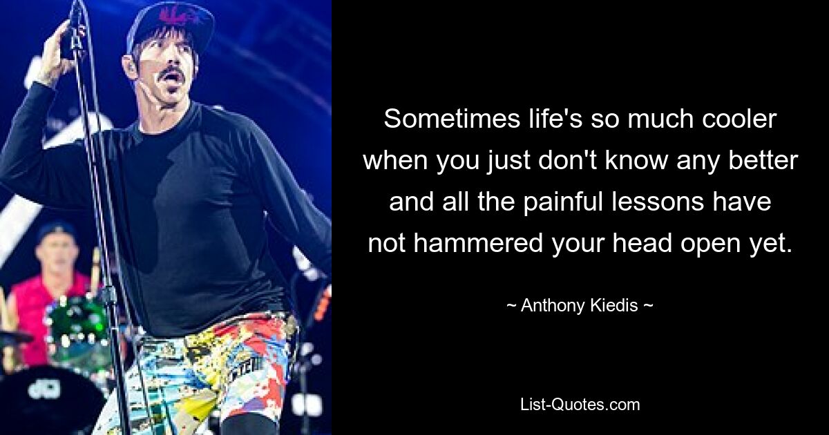 Sometimes life's so much cooler when you just don't know any better and all the painful lessons have not hammered your head open yet. — © Anthony Kiedis