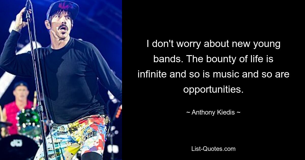 I don't worry about new young bands. The bounty of life is infinite and so is music and so are opportunities. — © Anthony Kiedis