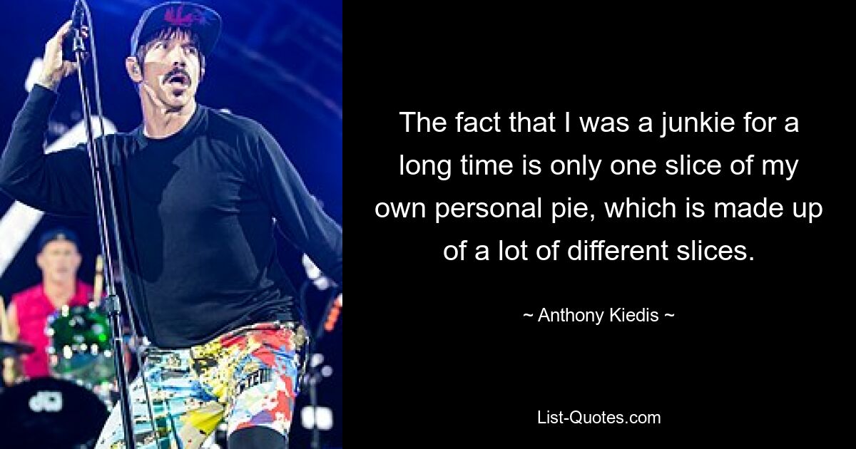 The fact that I was a junkie for a long time is only one slice of my own personal pie, which is made up of a lot of different slices. — © Anthony Kiedis