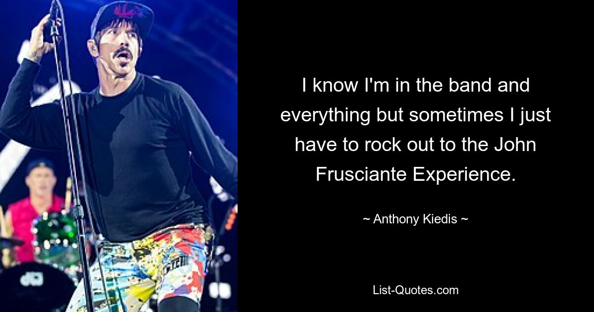 I know I'm in the band and everything but sometimes I just have to rock out to the John Frusciante Experience. — © Anthony Kiedis