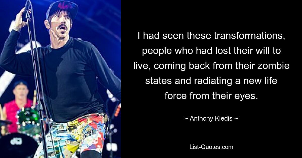 I had seen these transformations, people who had lost their will to live, coming back from their zombie states and radiating a new life force from their eyes. — © Anthony Kiedis