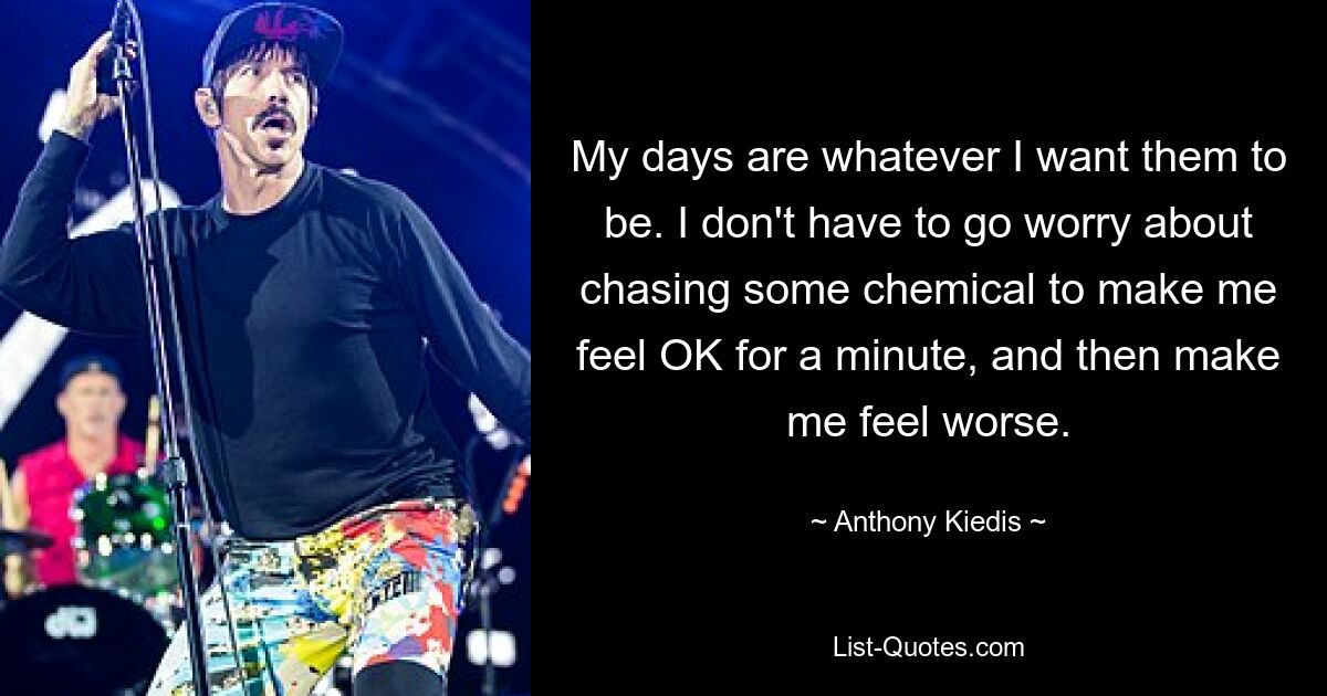 My days are whatever I want them to be. I don't have to go worry about chasing some chemical to make me feel OK for a minute, and then make me feel worse. — © Anthony Kiedis