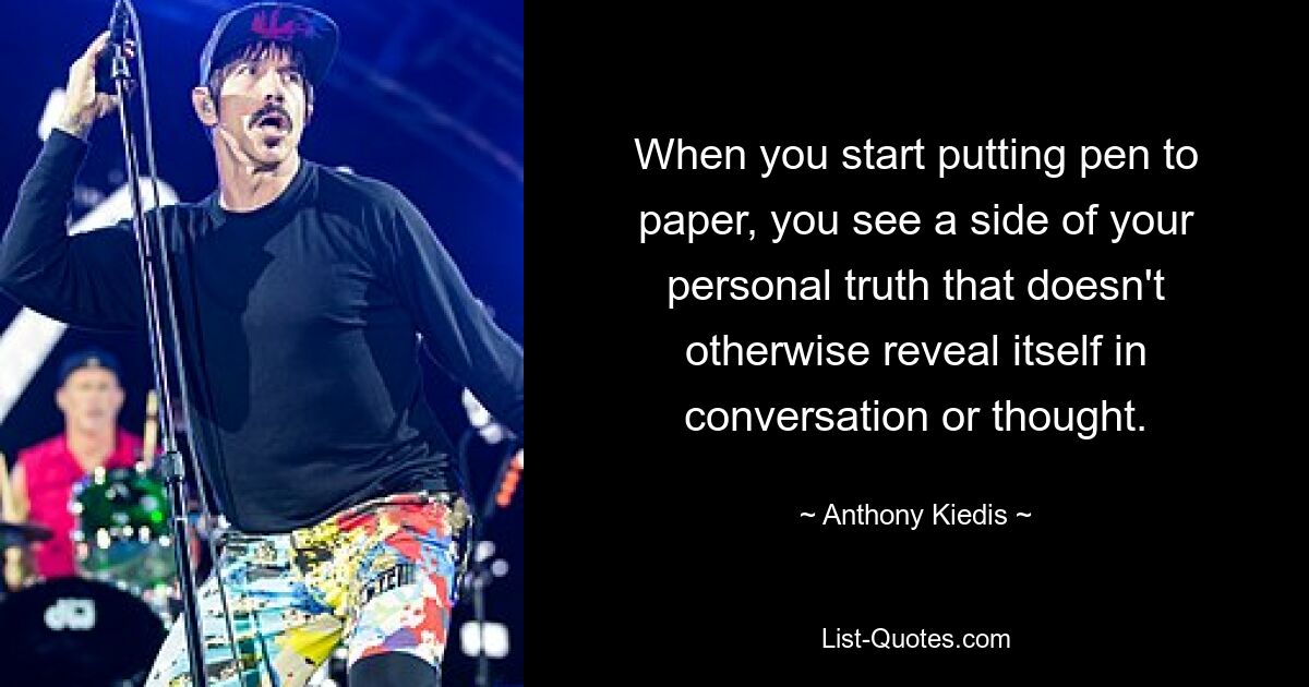 When you start putting pen to paper, you see a side of your personal truth that doesn't otherwise reveal itself in conversation or thought. — © Anthony Kiedis