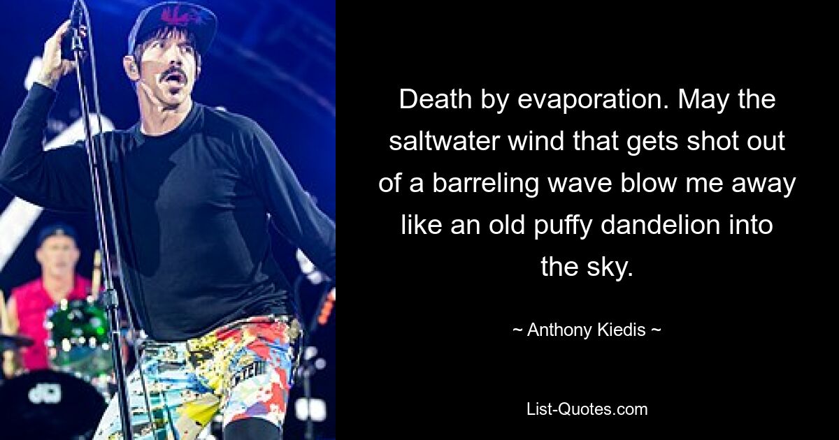 Death by evaporation. May the saltwater wind that gets shot out of a barreling wave blow me away like an old puffy dandelion into the sky. — © Anthony Kiedis