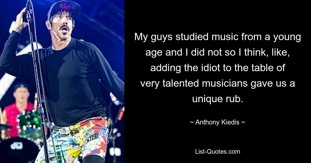 My guys studied music from a young age and I did not so I think, like, adding the idiot to the table of very talented musicians gave us a unique rub. — © Anthony Kiedis