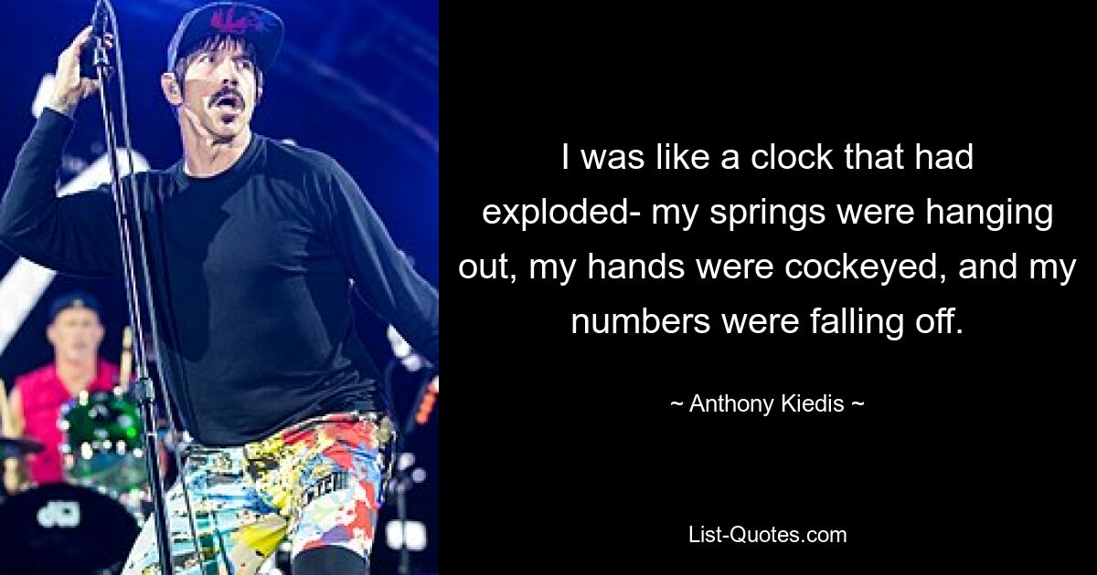 I was like a clock that had exploded- my springs were hanging out, my hands were cockeyed, and my numbers were falling off. — © Anthony Kiedis