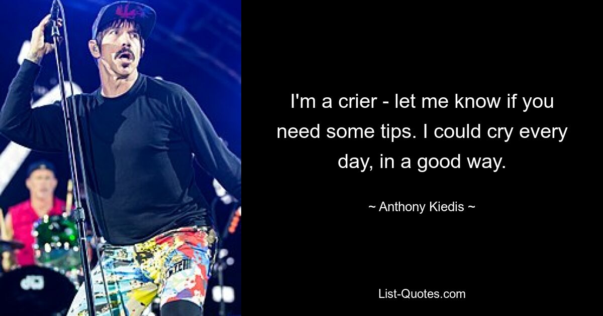 I'm a crier - let me know if you need some tips. I could cry every day, in a good way. — © Anthony Kiedis