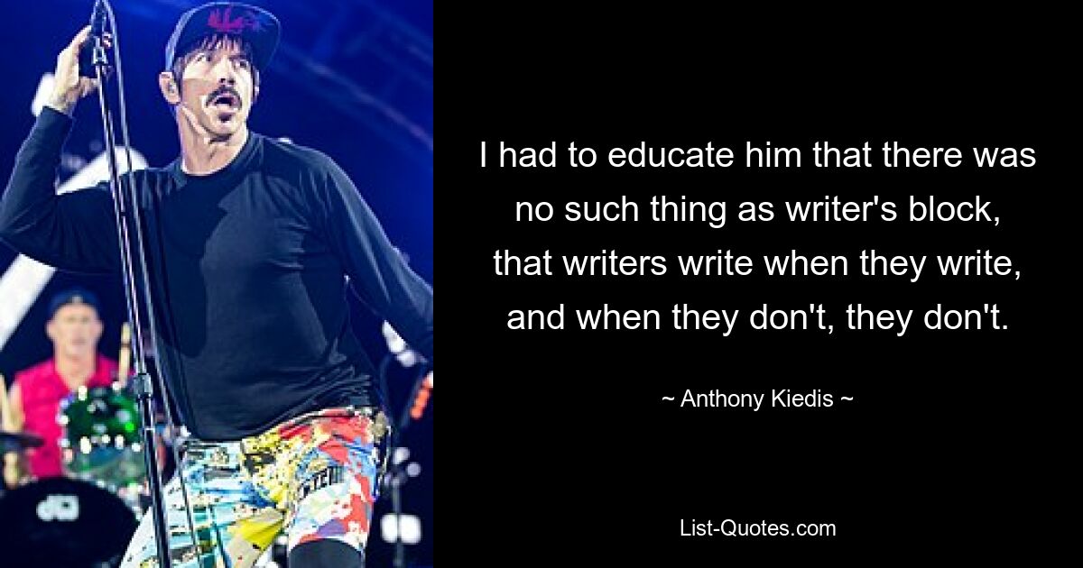 I had to educate him that there was no such thing as writer's block, that writers write when they write, and when they don't, they don't. — © Anthony Kiedis