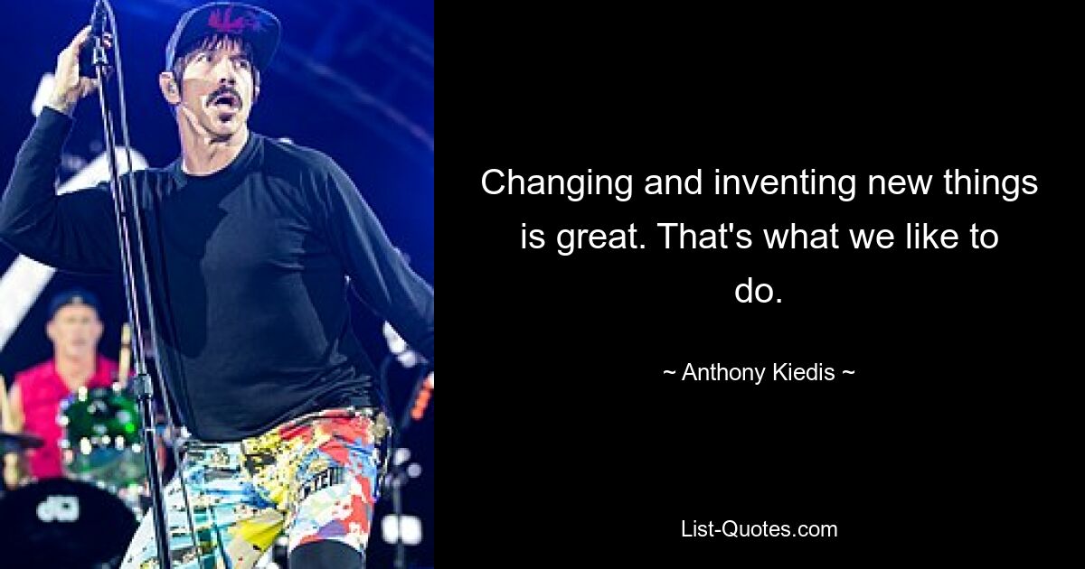 Changing and inventing new things is great. That's what we like to do. — © Anthony Kiedis