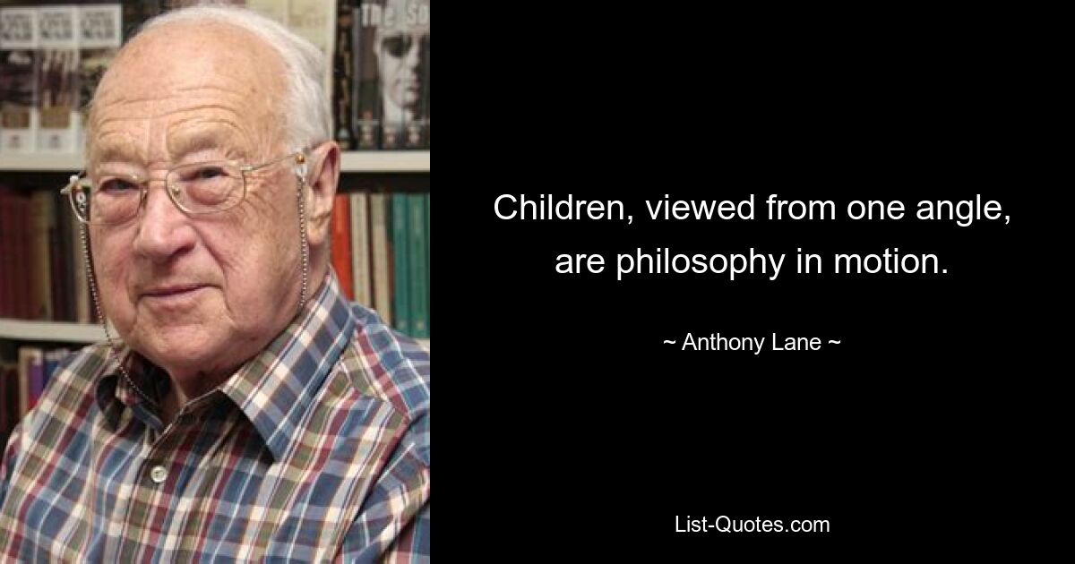 Children, viewed from one angle, are philosophy in motion. — © Anthony Lane