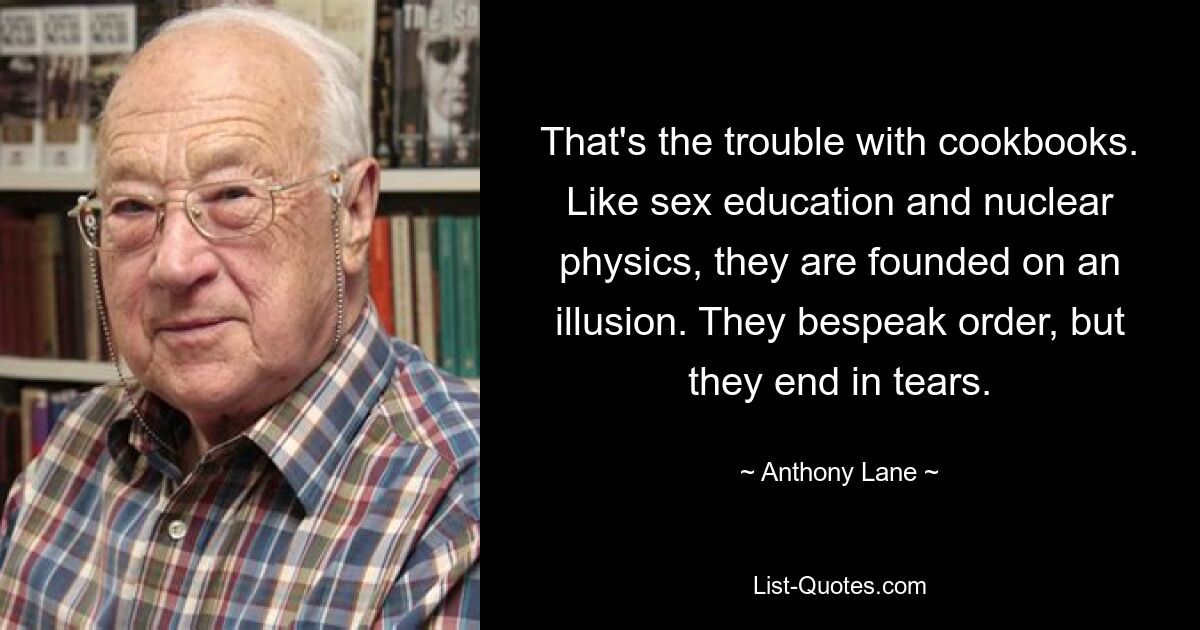 That's the trouble with cookbooks. Like sex education and nuclear physics, they are founded on an illusion. They bespeak order, but they end in tears. — © Anthony Lane