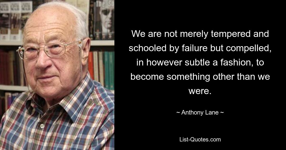 We are not merely tempered and schooled by failure but compelled, in however subtle a fashion, to become something other than we were. — © Anthony Lane