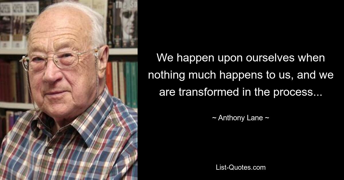 We happen upon ourselves when nothing much happens to us, and we are transformed in the process... — © Anthony Lane