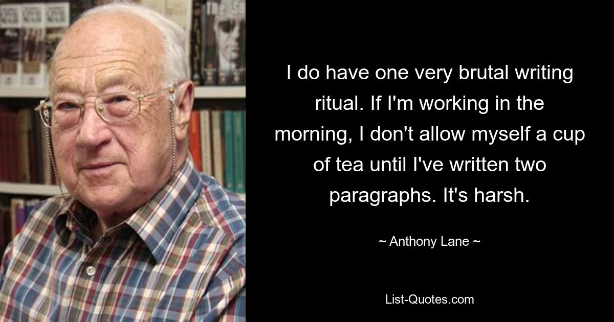 I do have one very brutal writing ritual. If I'm working in the morning, I don't allow myself a cup of tea until I've written two paragraphs. It's harsh. — © Anthony Lane