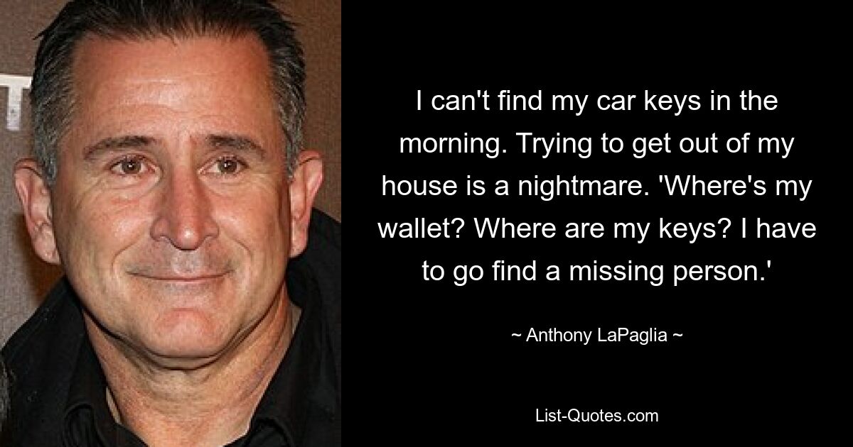 I can't find my car keys in the morning. Trying to get out of my house is a nightmare. 'Where's my wallet? Where are my keys? I have to go find a missing person.' — © Anthony LaPaglia