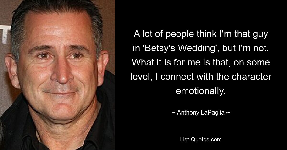 A lot of people think I'm that guy in 'Betsy's Wedding', but I'm not. What it is for me is that, on some level, I connect with the character emotionally. — © Anthony LaPaglia