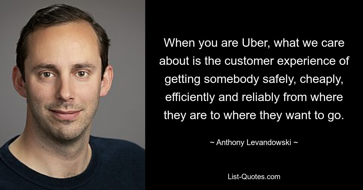 When you are Uber, what we care about is the customer experience of getting somebody safely, cheaply, efficiently and reliably from where they are to where they want to go. — © Anthony Levandowski