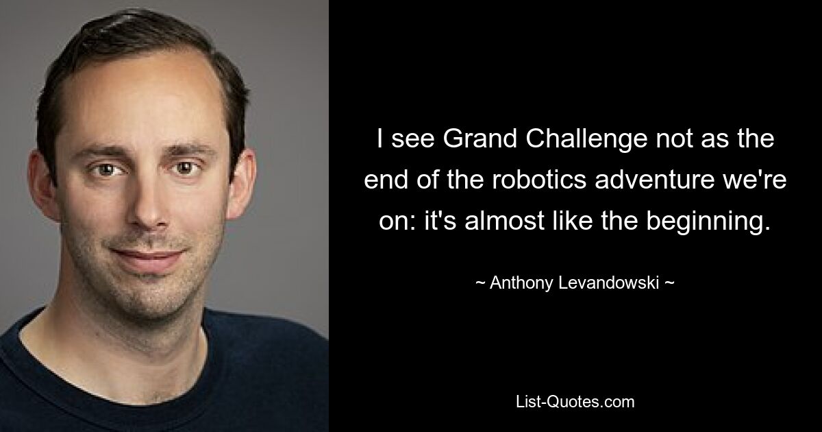 I see Grand Challenge not as the end of the robotics adventure we're on: it's almost like the beginning. — © Anthony Levandowski