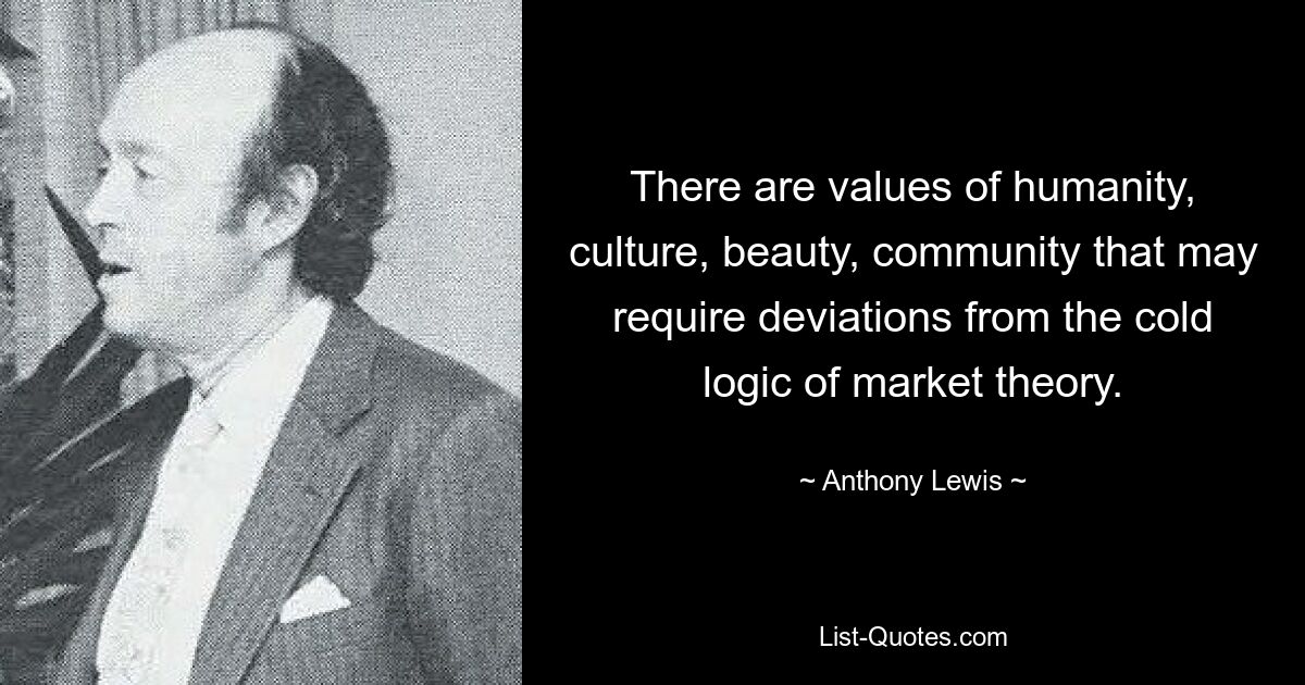 There are values of humanity, culture, beauty, community that may require deviations from the cold logic of market theory. — © Anthony Lewis