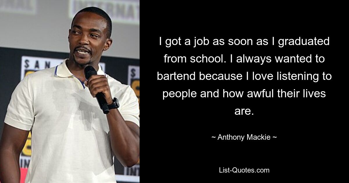 I got a job as soon as I graduated from school. I always wanted to bartend because I love listening to people and how awful their lives are. — © Anthony Mackie