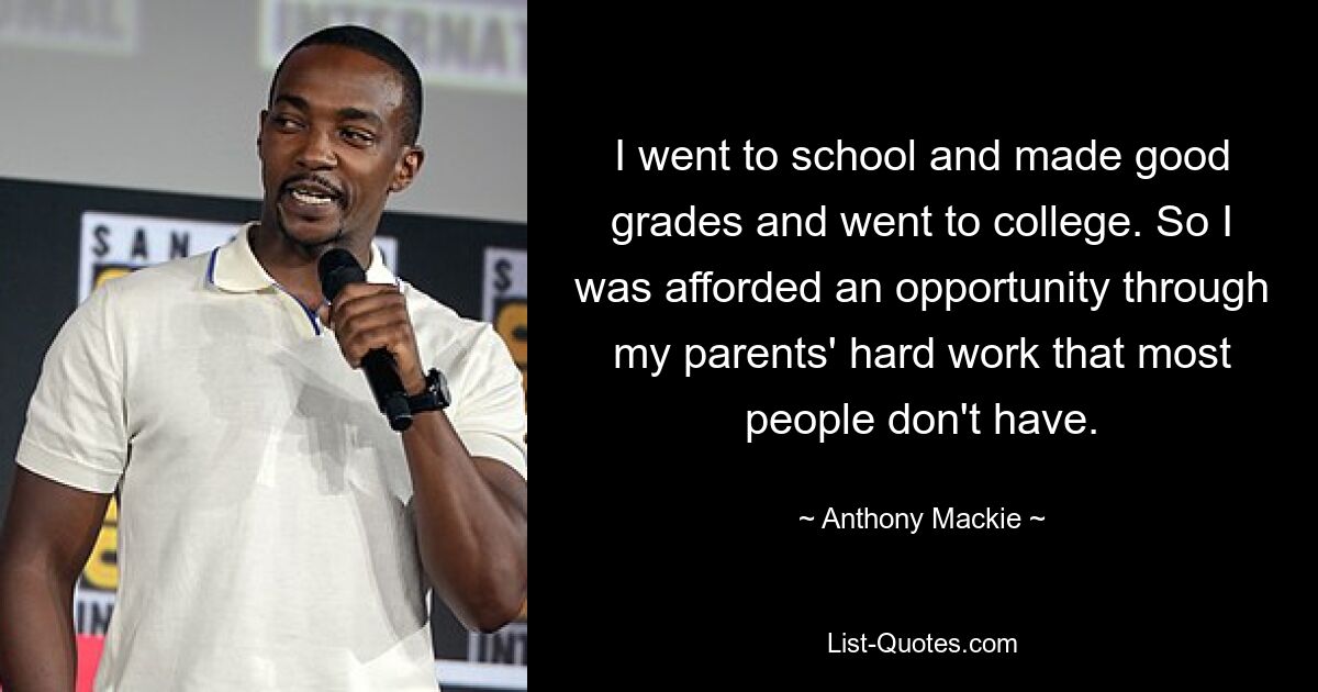 I went to school and made good grades and went to college. So I was afforded an opportunity through my parents' hard work that most people don't have. — © Anthony Mackie