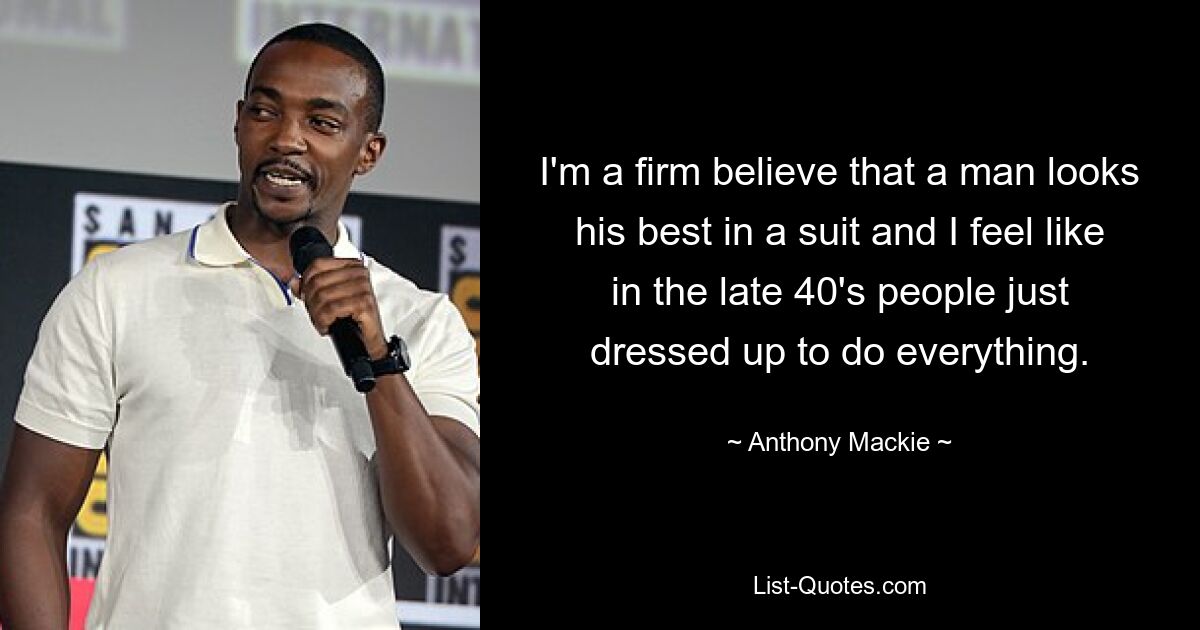 I'm a firm believe that a man looks his best in a suit and I feel like in the late 40's people just dressed up to do everything. — © Anthony Mackie