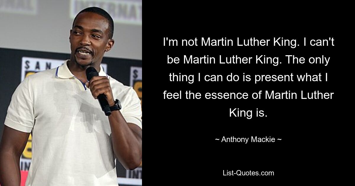 I'm not Martin Luther King. I can't be Martin Luther King. The only thing I can do is present what I feel the essence of Martin Luther King is. — © Anthony Mackie