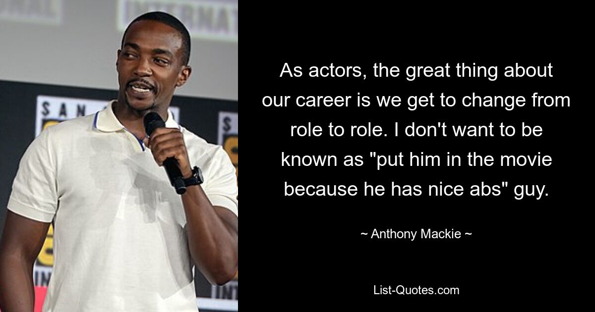 As actors, the great thing about our career is we get to change from role to role. I don't want to be known as "put him in the movie because he has nice abs" guy. — © Anthony Mackie