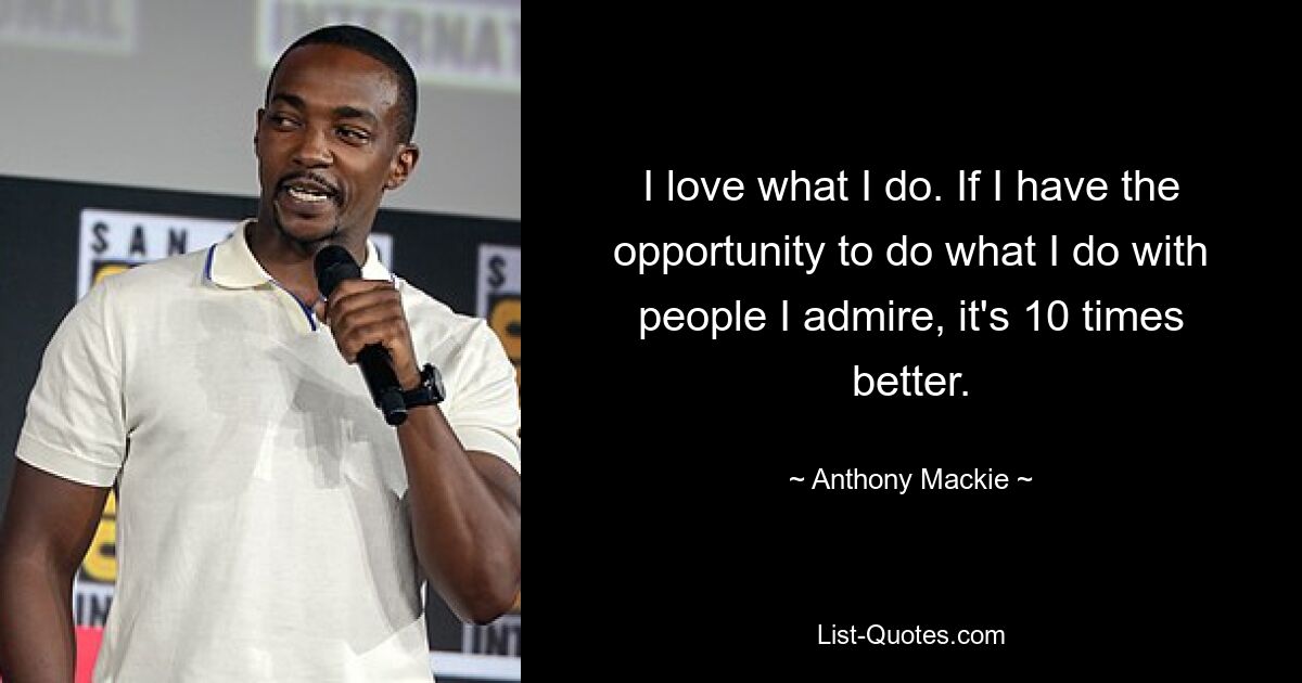 I love what I do. If I have the opportunity to do what I do with people I admire, it's 10 times better. — © Anthony Mackie