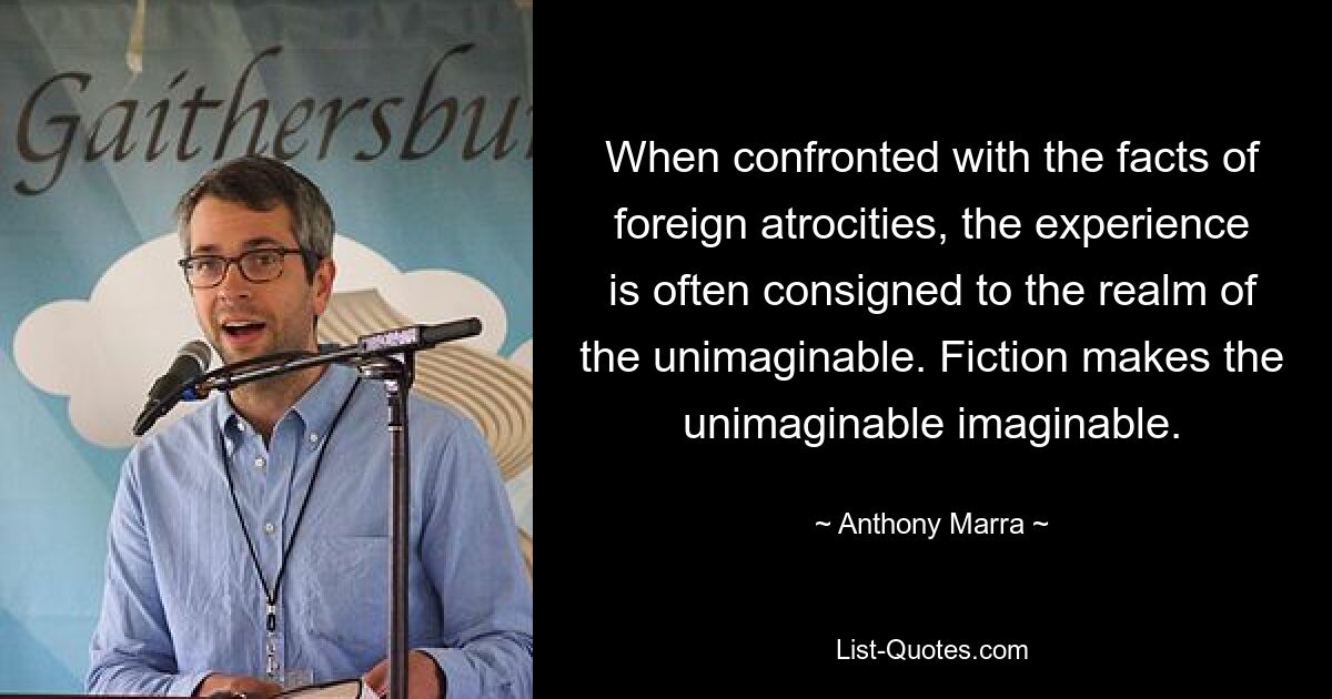 When confronted with the facts of foreign atrocities, the experience is often consigned to the realm of the unimaginable. Fiction makes the unimaginable imaginable. — © Anthony Marra