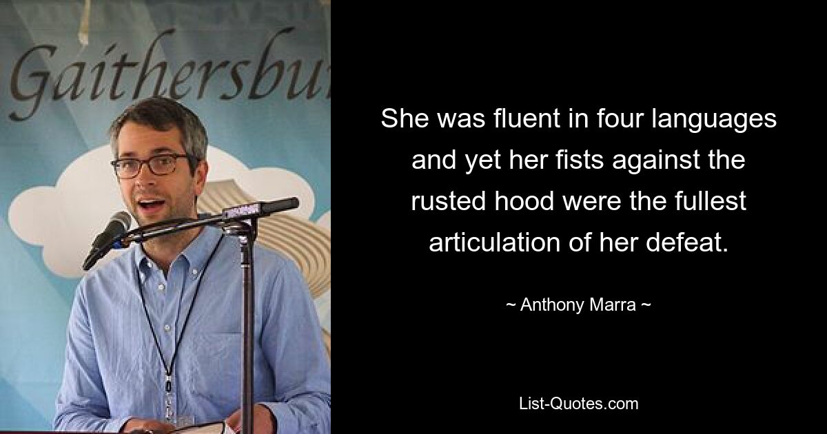 She was fluent in four languages and yet her fists against the rusted hood were the fullest articulation of her defeat. — © Anthony Marra