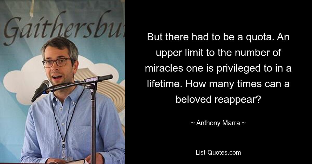 But there had to be a quota. An upper limit to the number of miracles one is privileged to in a lifetime. How many times can a beloved reappear? — © Anthony Marra