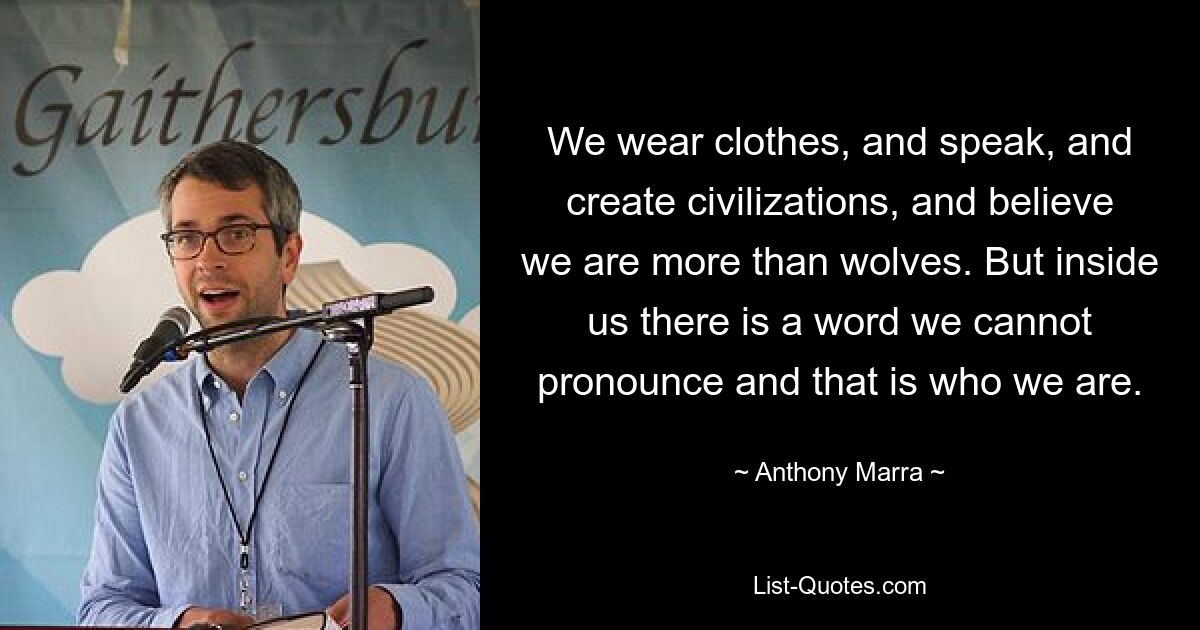 We wear clothes, and speak, and create civilizations, and believe we are more than wolves. But inside us there is a word we cannot pronounce and that is who we are. — © Anthony Marra