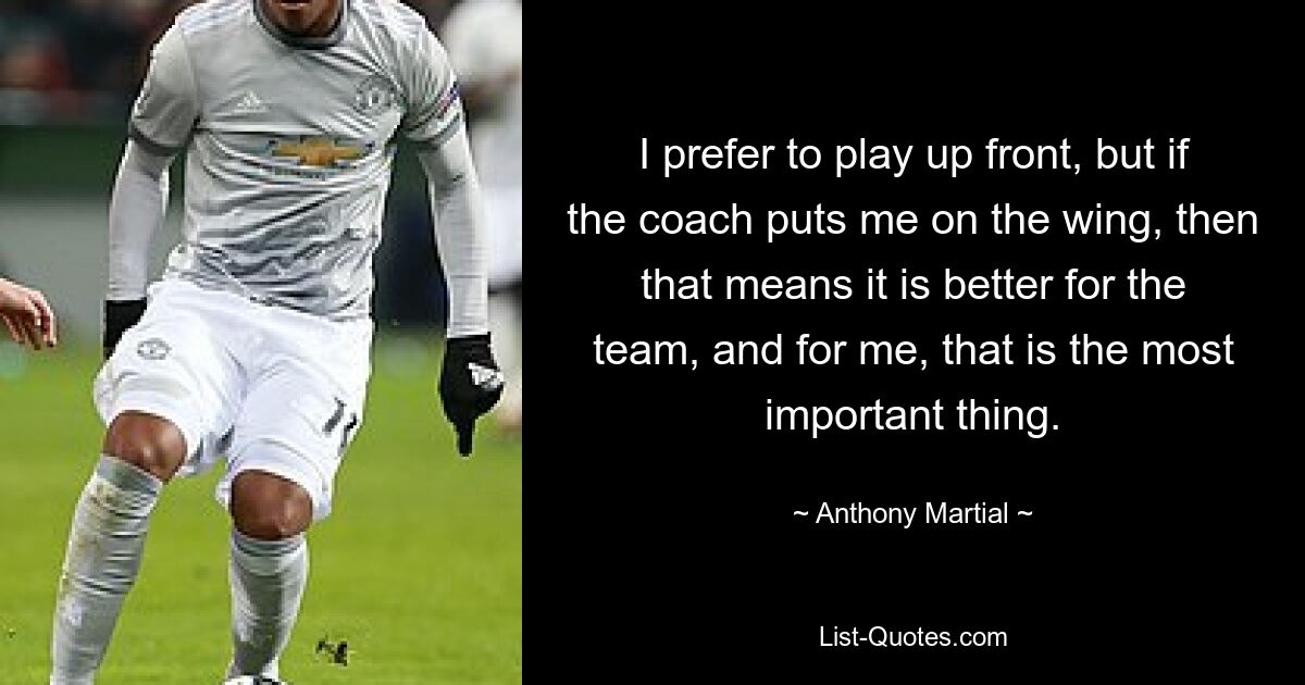 I prefer to play up front, but if the coach puts me on the wing, then that means it is better for the team, and for me, that is the most important thing. — © Anthony Martial