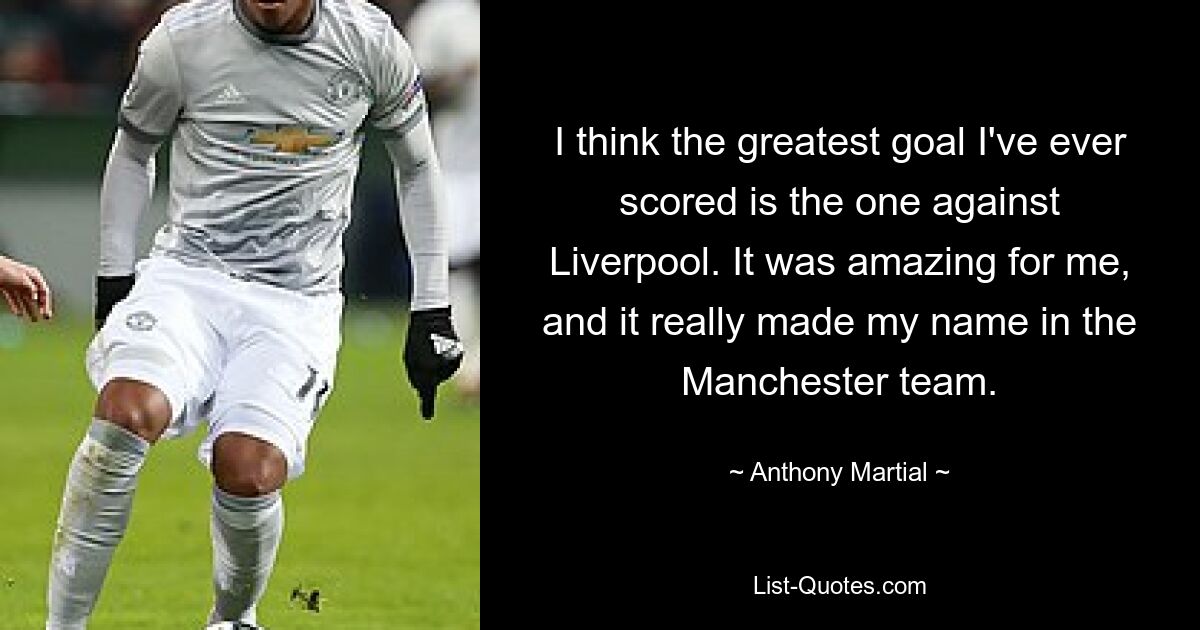 I think the greatest goal I've ever scored is the one against Liverpool. It was amazing for me, and it really made my name in the Manchester team. — © Anthony Martial