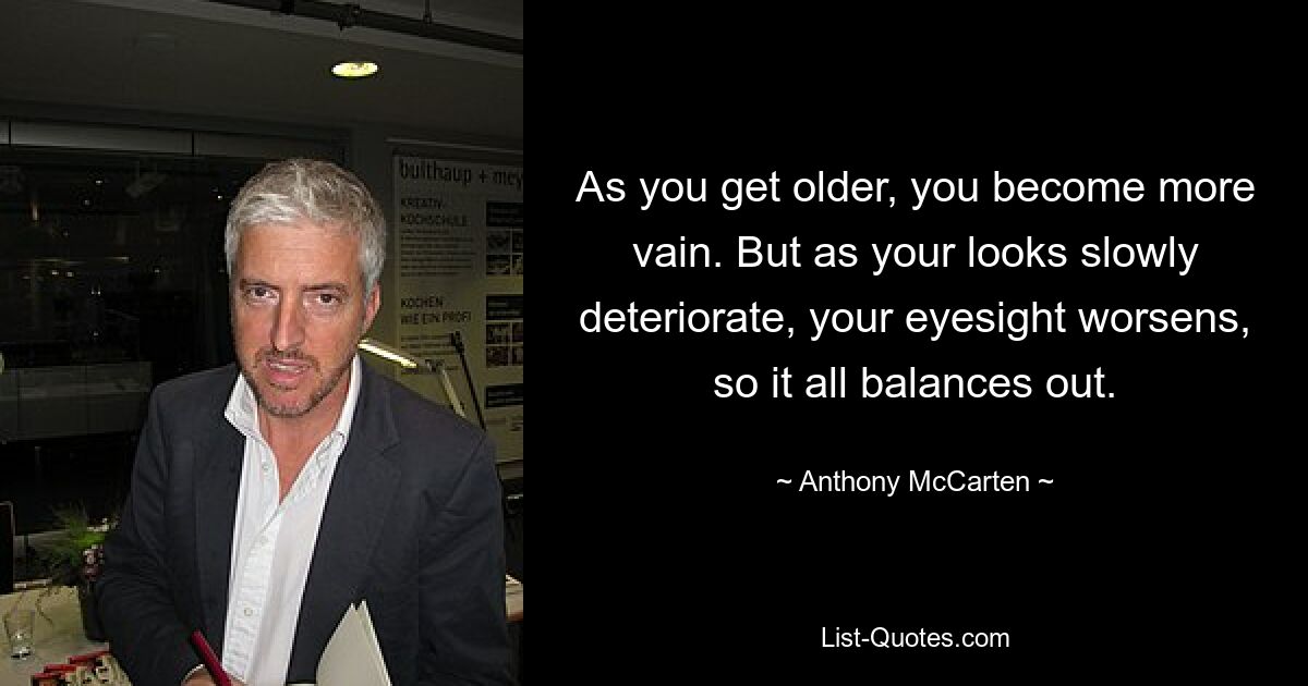 As you get older, you become more vain. But as your looks slowly deteriorate, your eyesight worsens, so it all balances out. — © Anthony McCarten