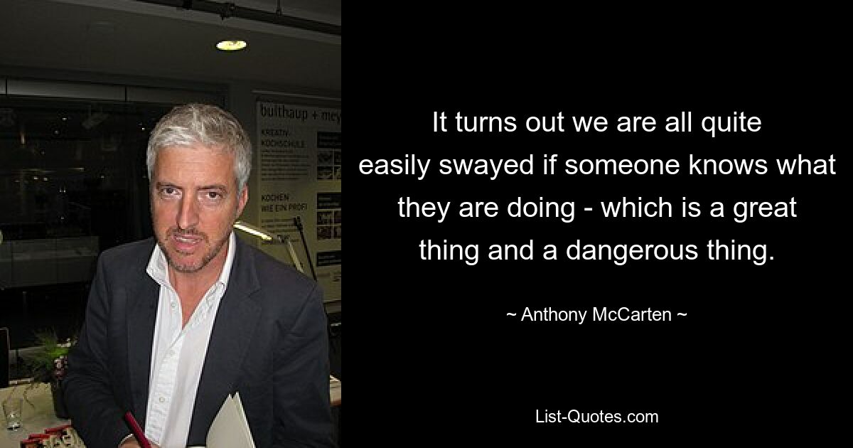 It turns out we are all quite easily swayed if someone knows what they are doing - which is a great thing and a dangerous thing. — © Anthony McCarten