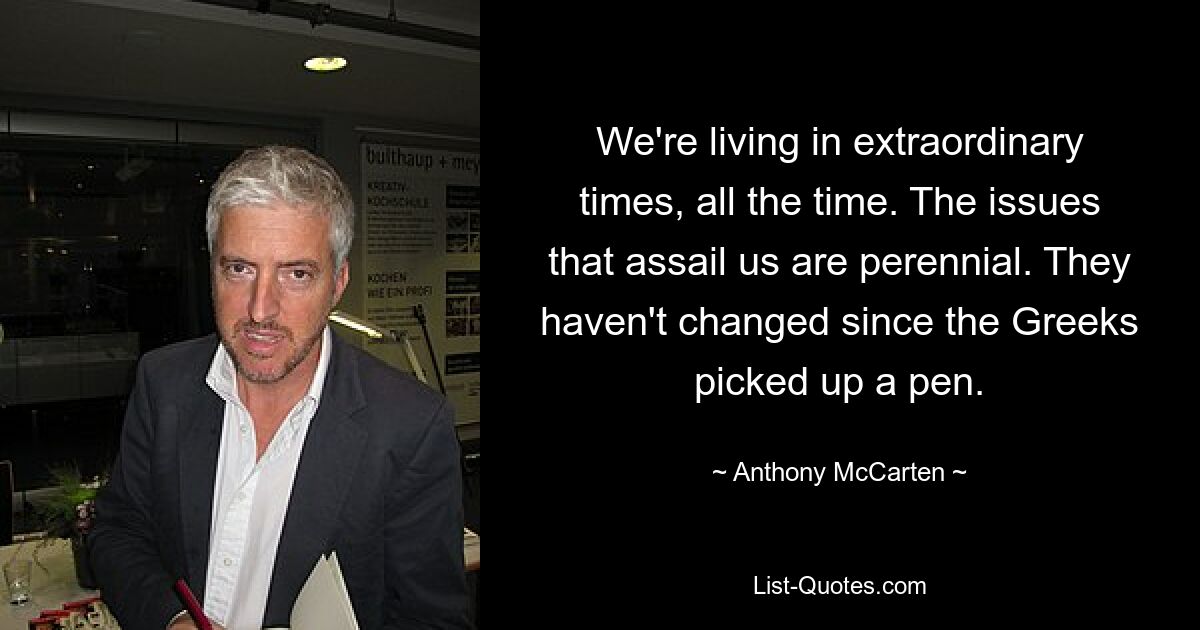 We're living in extraordinary times, all the time. The issues that assail us are perennial. They haven't changed since the Greeks picked up a pen. — © Anthony McCarten