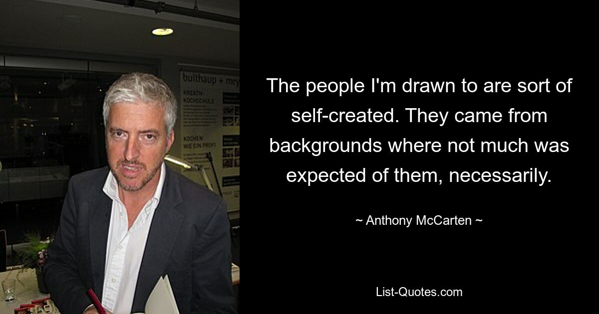 The people I'm drawn to are sort of self-created. They came from backgrounds where not much was expected of them, necessarily. — © Anthony McCarten