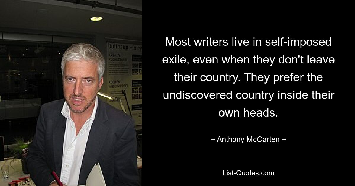 Most writers live in self-imposed exile, even when they don't leave their country. They prefer the undiscovered country inside their own heads. — © Anthony McCarten